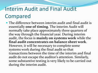 Interim Audit and Final Audit
Compared
 The difference between interim audit and final audit is
essentially one of timing. The interim Audit will
normally take place approximately three quarters of
the way through the financial year. During interim
audit, the focus is mainly on systems work while the
final audit concentrates on balance sheet work.
However, it will be necessary to complete some
systems work during the final audit so that
transactions between the time of the interim and final
audit do not escape the auditor’s attention. Similarly,
some substantive testing is very likely to be carried out
during the interim audit.
 
