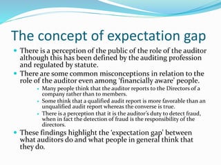 The concept of expectation gap
 There is a perception of the public of the role of the auditor
although this has been defined by the auditing profession
and regulated by statute.
 There are some common misconceptions in relation to the
role of the auditor even among ‘financially aware’ people.
 Many people think that the auditor reports to the Directors of a
company rather than to members.
 Some think that a qualified audit report is more favorable than an
unqualified audit report whereas the converse is true.
 There is a perception that it is the auditor’s duty to detect fraud,
when in fact the detection of fraud is the responsibility of the
directors.
 These findings highlight the ‘expectation gap’ between
what auditors do and what people in general think that
they do.
 