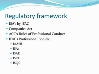 Regulatory framework
 ISA’s by IFAC
 Companies Act
 ACCA Rules of Professional Conduct
 IFACs Professional Bodies;
 IAASB
 ISAs
 ISAE
 ISRE
 ISQC
 