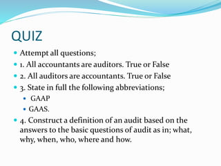 QUIZ
 Attempt all questions;
 1. All accountants are auditors. True or False
 2. All auditors are accountants. True or False
 3. State in full the following abbreviations;
 GAAP
 GAAS.
 4. Construct a definition of an audit based on the
answers to the basic questions of audit as in; what,
why, when, who, where and how.
 