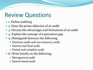 Review Questions
 1. Define auditing
 2. State the prime objective of an audit
 3. Discuss the advantages and limitations of an audit
 4. Explain the concept of expectation gap
 5. Distinguish between the following;
 Statutory audit and non statutory audit
 Interim and final audit
 Partial and complete audit
 6. Write briefly on the following:
 Management audit
 System based audit
 