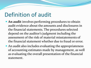  An audit involves performing procedures to obtain
audit evidence about the amounts and disclosures in
the financial statements. The procedures selected
depend on the auditor’s judgment including the
assessment of the risk of material misstatements of
the financial statement whether due to fraud or error.
 An audit also includes evaluating the appropriateness
of accounting estimates made by management, as well
as evaluating the overall presentation of the financial
statement.
Definition of audit
 