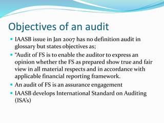 Objectives of an audit
 IAASB issue in Jan 2007 has no definition audit in
glossary but states objectives as;
 “Audit of FS is to enable the auditor to express an
opinion whether the FS as prepared show true and fair
view in all material respects and in accordance with
applicable financial reporting framework.
 An audit of FS is an assurance engagement
 IAASB develops International Standard on Auditing
(ISA’s)
 
