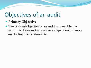 Objectives of an audit
 Primary Objective
 The primary objective of an audit is to enable the
auditor to form and express an independent opinion
on the financial statements.
 