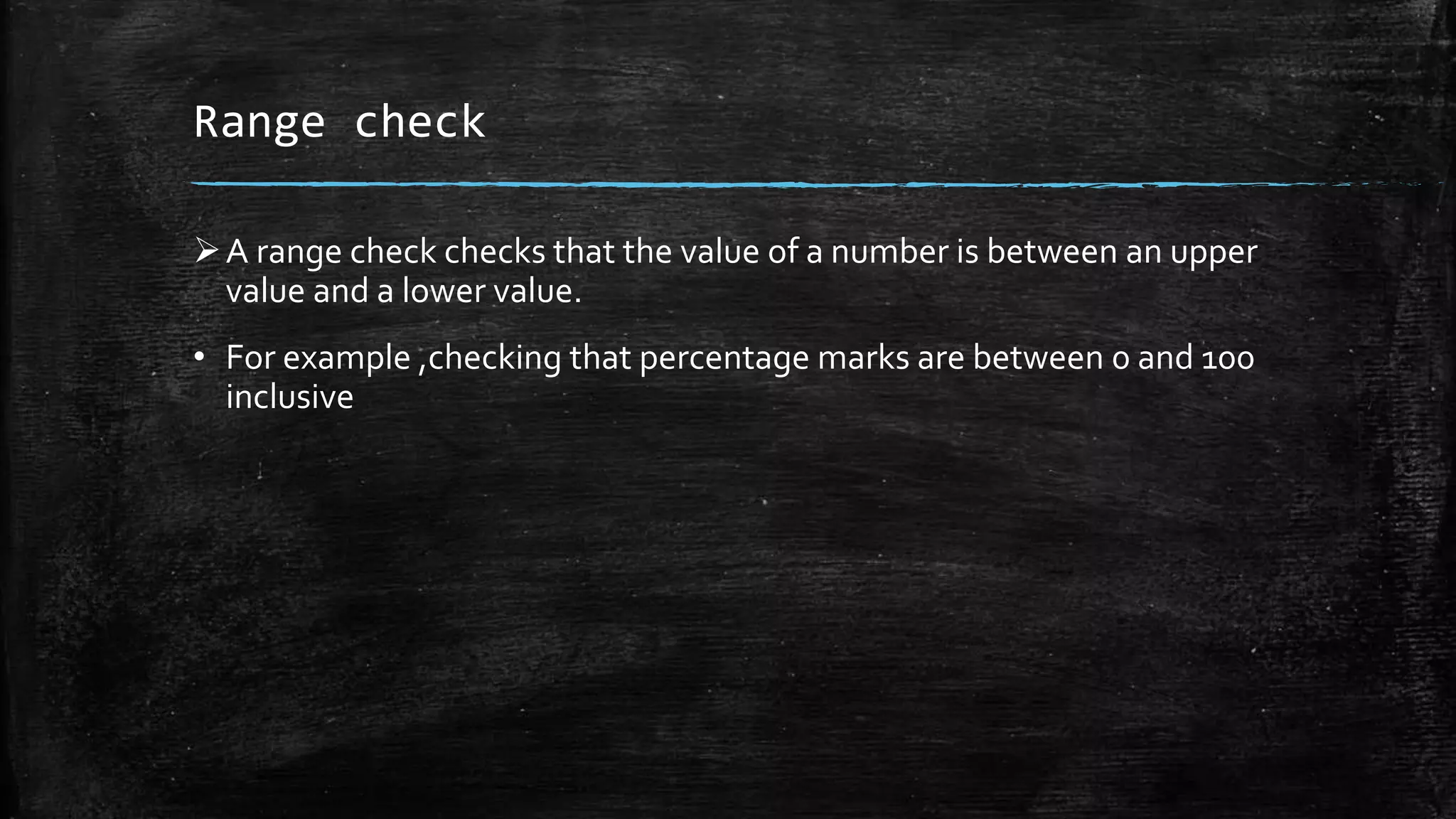 Range check
A range check checks that the value of a number is between an upper
value and a lower value.
• For example ,checking that percentage marks are between 0 and 100
inclusive
 