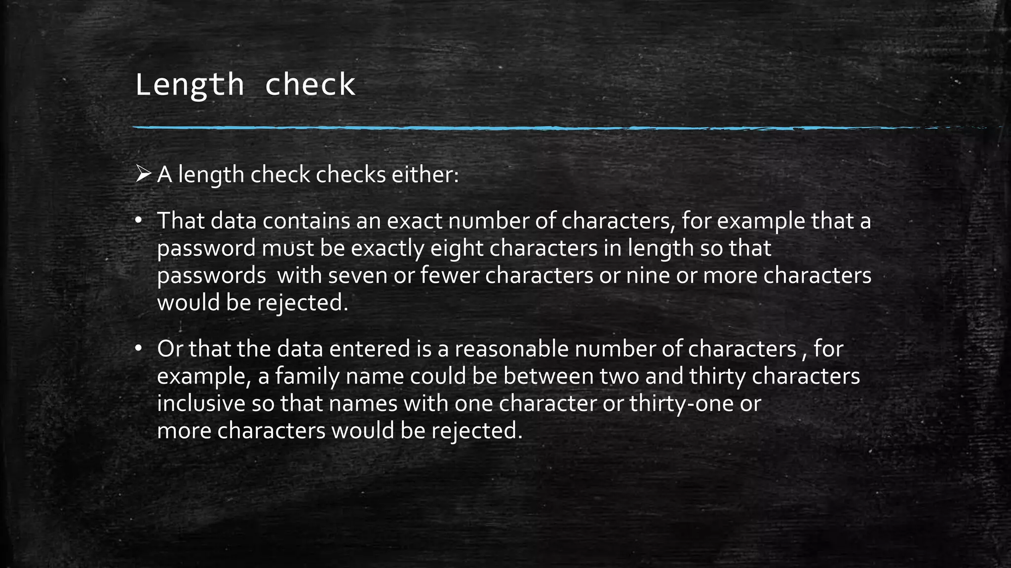 Length check
A length check checks either:
• That data contains an exact number of characters, for example that a
password must be exactly eight characters in length so that
passwords with seven or fewer characters or nine or more characters
would be rejected.
• Or that the data entered is a reasonable number of characters , for
example, a family name could be between two and thirty characters
inclusive so that names with one character or thirty-one or
more characters would be rejected.
 
