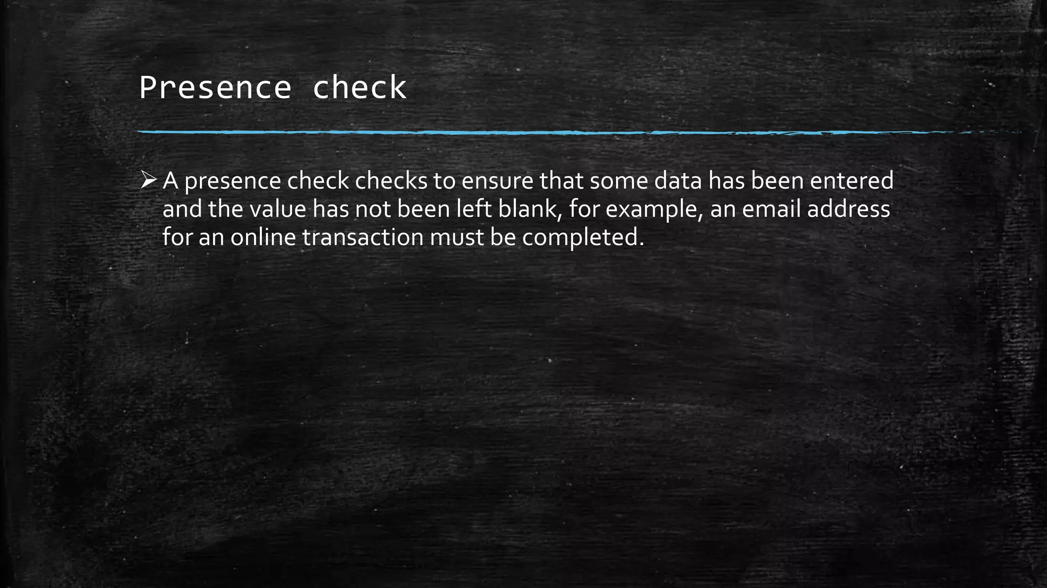 Presence check
A presence check checks to ensure that some data has been entered
and the value has not been left blank, for example, an email address
for an online transaction must be completed.
 