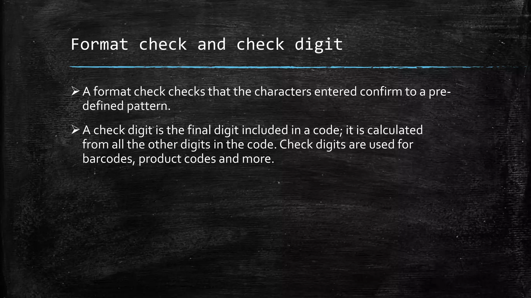 Format check and check digit
A format check checks that the characters entered confirm to a pre-
defined pattern.
A check digit is the final digit included in a code; it is calculated
from all the other digits in the code. Check digits are used for
barcodes, product codes and more.
 