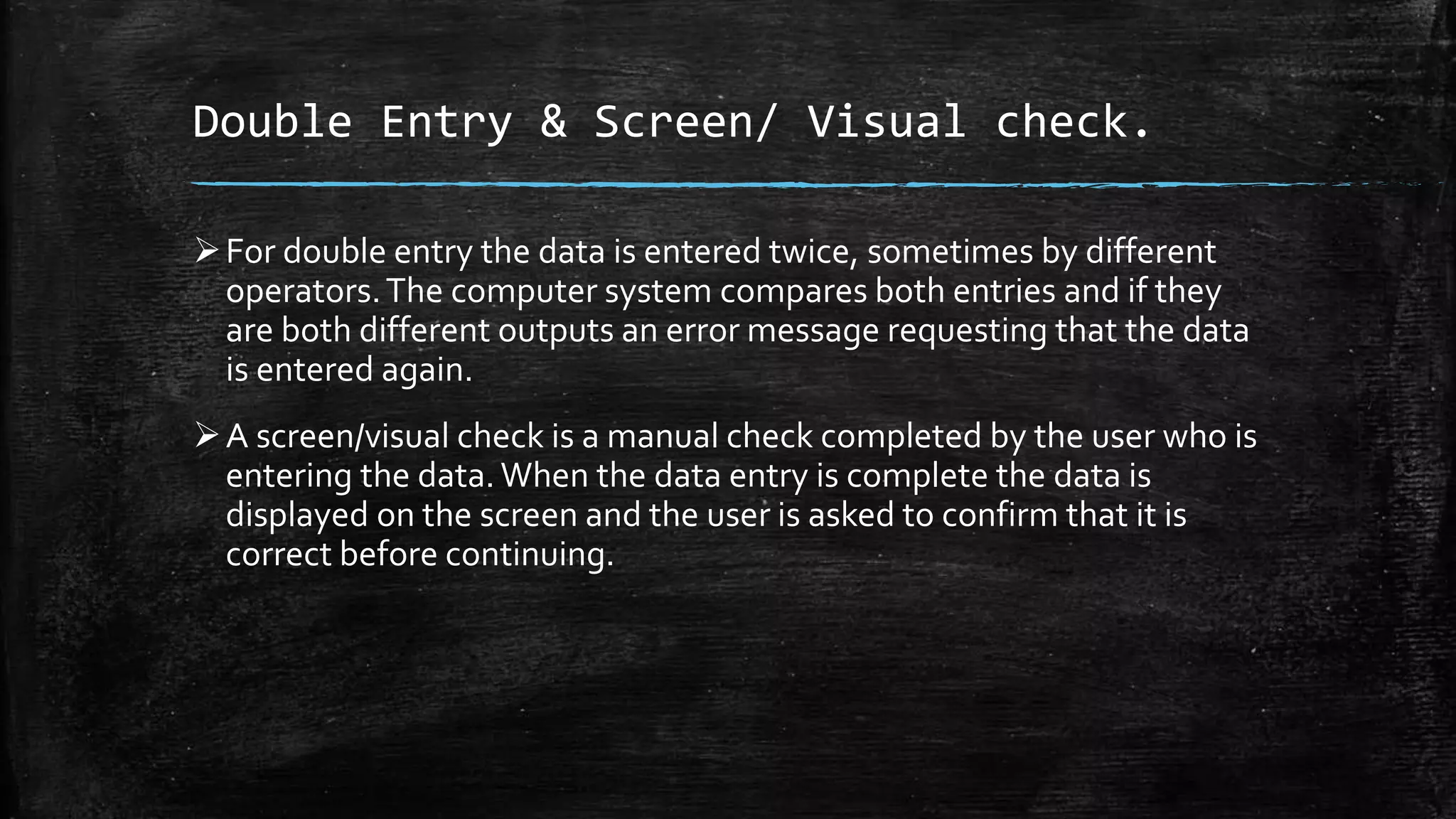 Double Entry & Screen/ Visual check.
For double entry the data is entered twice, sometimes by different
operators.The computer system compares both entries and if they
are both different outputs an error message requesting that the data
is entered again.
A screen/visual check is a manual check completed by the user who is
entering the data.When the data entry is complete the data is
displayed on the screen and the user is asked to confirm that it is
correct before continuing.
 