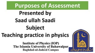 Purposes of Assessment
Presented by
Saad ullah Saadi
Subject
Teaching practice in physics
Institute of Physics (IOP)
The Islamia University of Bahawalpur
Baghdad-ul-Jadeed Campus
 