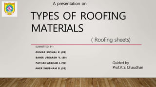 A presentation on
TYPES OF ROOFING
MATERIALS
SUBMITTED BY:-
GUMAR KUSHAL K. (88)
BAHIR UTKARSH V. (89)
PATHAN ARSHAD J. (90)
AHER SHUBHAM B. (91)
Guided by
Prof.V. S. Chaudhari
( Roofing sheets)
 