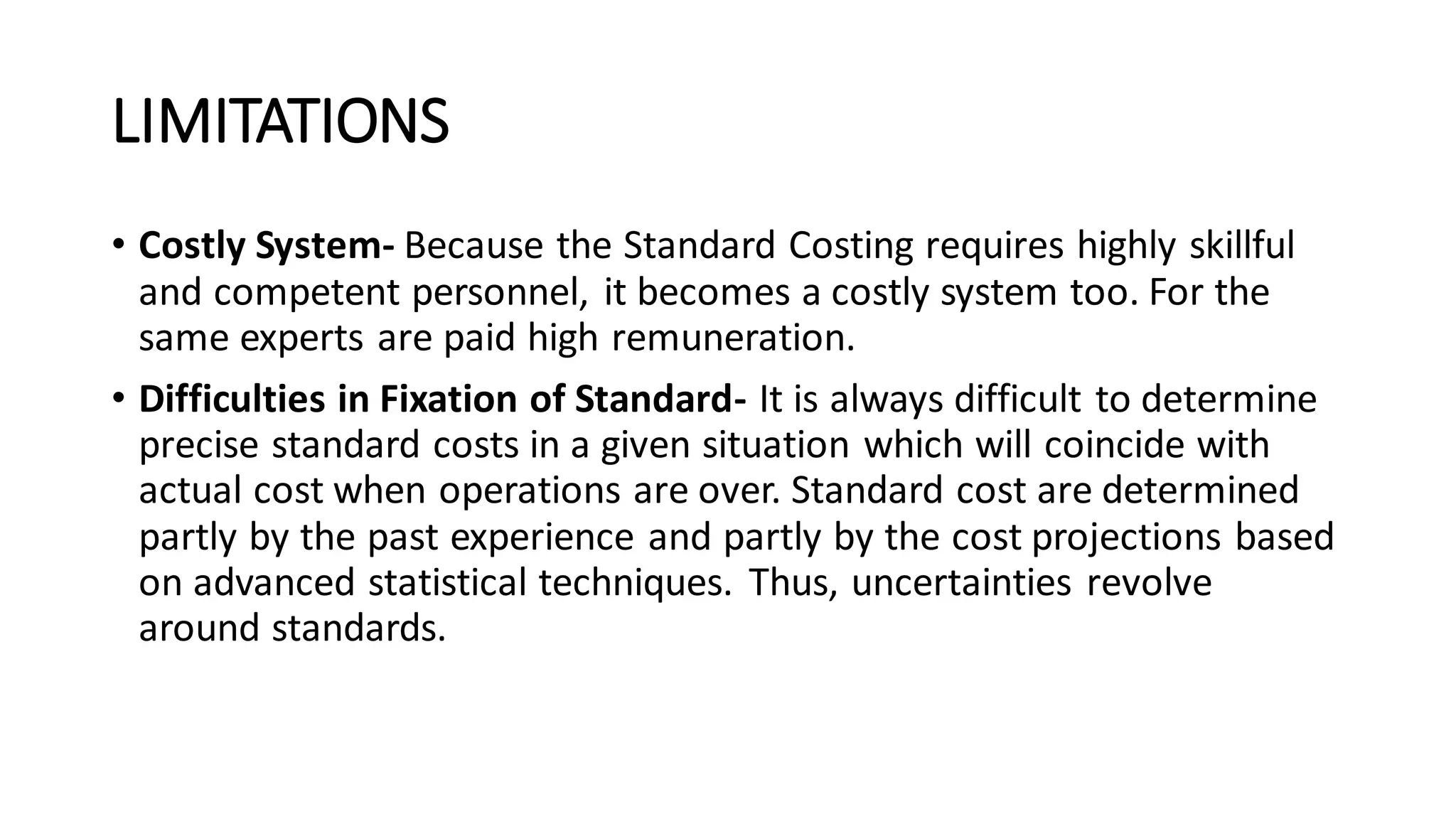LIMITATIONS
• Costly System- Because the Standard Costing requires highly skillful
and competent personnel, it becomes a costly system too. For the
same experts are paid high remuneration.
• Difficulties in Fixation of Standard- It is always difficult to determine
precise standard costs in a given situation which will coincide with
actual cost when operations are over. Standard cost are determined
partly by the past experience and partly by the cost projections based
on advanced statistical techniques. Thus, uncertainties revolve
around standards.
 