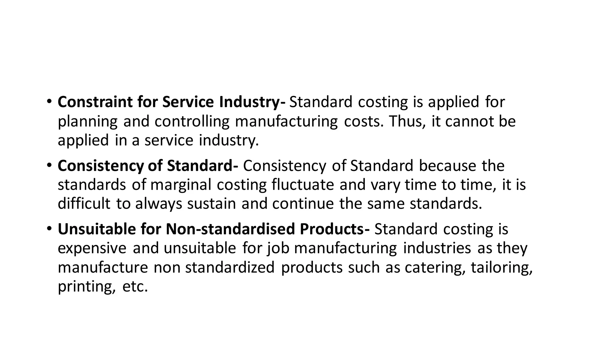 • Constraint for Service Industry- Standard costing is applied for
planning and controlling manufacturing costs. Thus, it cannot be
applied in a service industry.
• Consistency of Standard- Consistency of Standard because the
standards of marginal costing fluctuate and vary time to time, it is
difficult to always sustain and continue the same standards.
• Unsuitable for Non‐standardised Products- Standard costing is
expensive and unsuitable for job manufacturing industries as they
manufacture non standardized products such as catering, tailoring,
printing, etc.
 