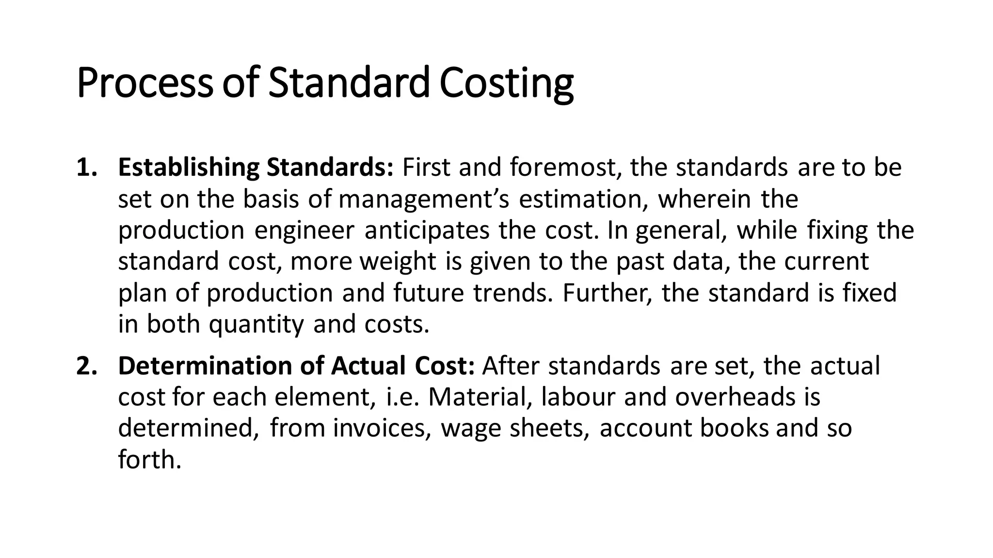 Process of Standard Costing
1. Establishing Standards: First and foremost, the standards are to be
set on the basis of management’s estimation, wherein the
production engineer anticipates the cost. In general, while fixing the
standard cost, more weight is given to the past data, the current
plan of production and future trends. Further, the standard is fixed
in both quantity and costs.
2. Determination of Actual Cost: After standards are set, the actual
cost for each element, i.e. Material, labour and overheads is
determined, from invoices, wage sheets, account books and so
forth.
 