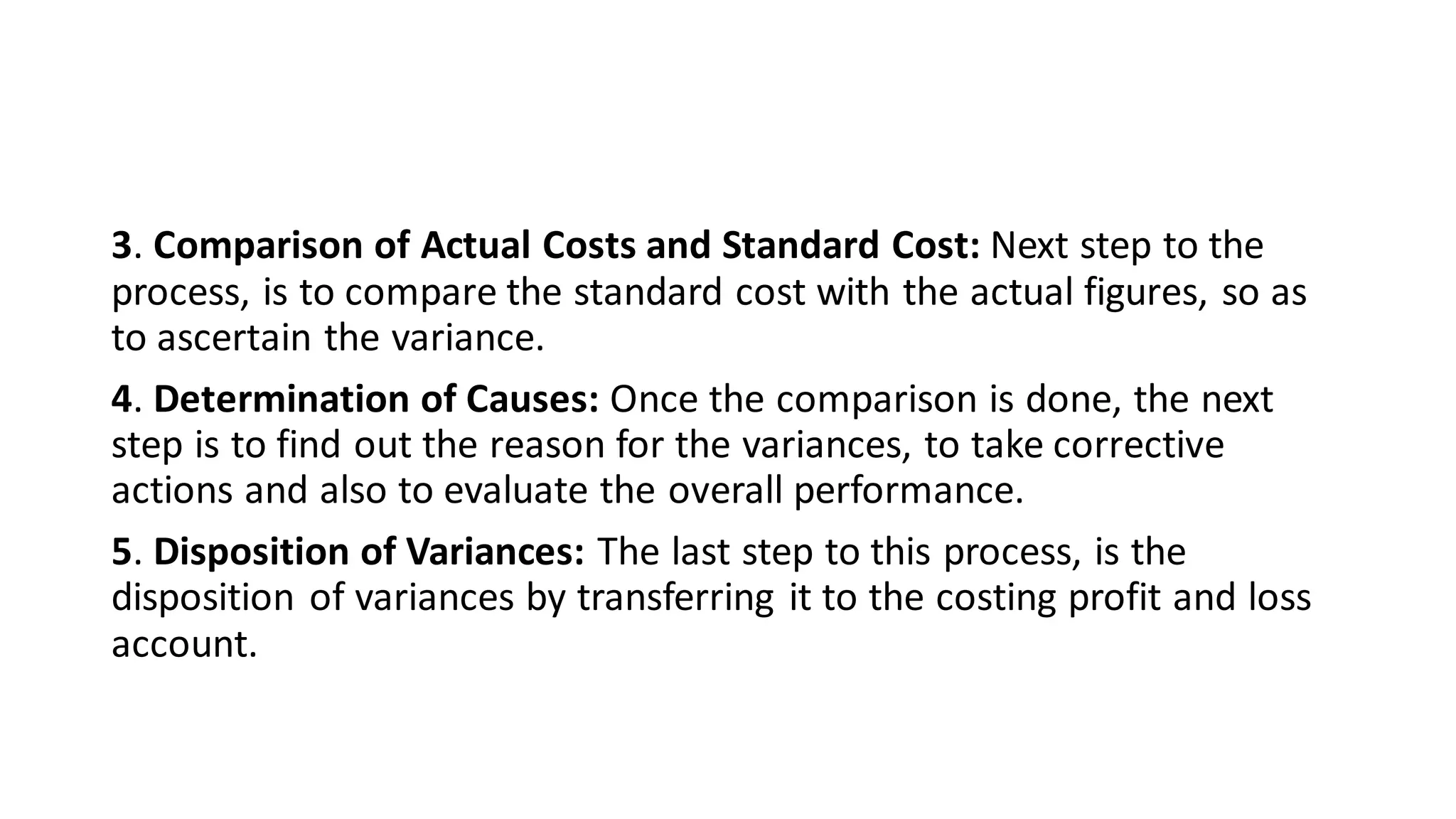 3. Comparison of Actual Costs and Standard Cost: Next step to the
process, is to compare the standard cost with the actual figures, so as
to ascertain the variance.
4. Determination of Causes: Once the comparison is done, the next
step is to find out the reason for the variances, to take corrective
actions and also to evaluate the overall performance.
5. Disposition of Variances: The last step to this process, is the
disposition of variances by transferring it to the costing profit and loss
account.
 