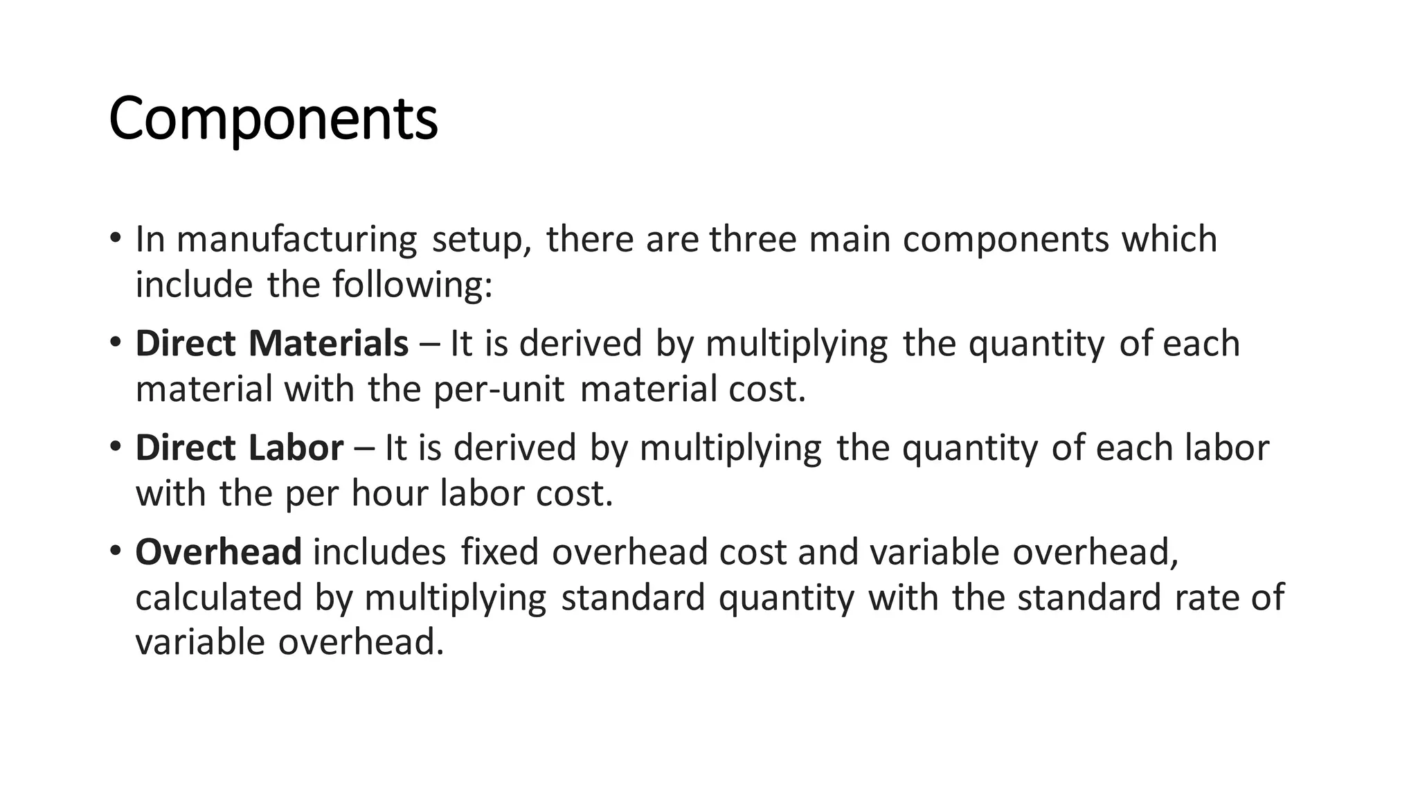 Components
• In manufacturing setup, there are three main components which
include the following:
• Direct Materials – It is derived by multiplying the quantity of each
material with the per-unit material cost.
• Direct Labor – It is derived by multiplying the quantity of each labor
with the per hour labor cost.
• Overhead includes fixed overhead cost and variable overhead,
calculated by multiplying standard quantity with the standard rate of
variable overhead.
 
