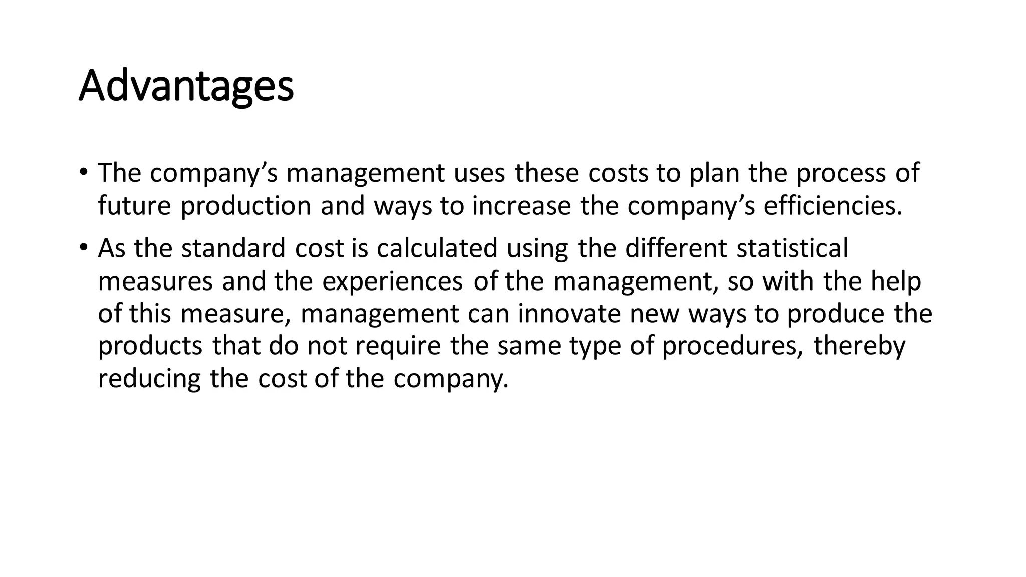 Advantages
• The company’s management uses these costs to plan the process of
future production and ways to increase the company’s efficiencies.
• As the standard cost is calculated using the different statistical
measures and the experiences of the management, so with the help
of this measure, management can innovate new ways to produce the
products that do not require the same type of procedures, thereby
reducing the cost of the company.
 