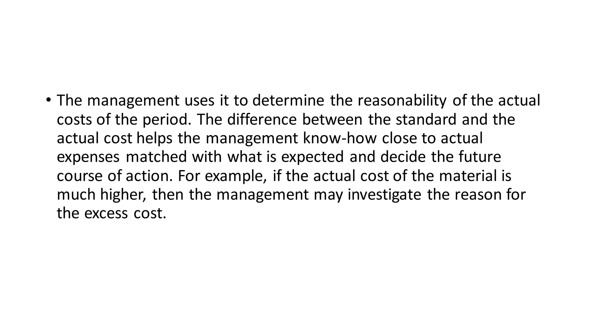 • The management uses it to determine the reasonability of the actual
costs of the period. The difference between the standard and the
actual cost helps the management know-how close to actual
expenses matched with what is expected and decide the future
course of action. For example, if the actual cost of the material is
much higher, then the management may investigate the reason for
the excess cost.
 