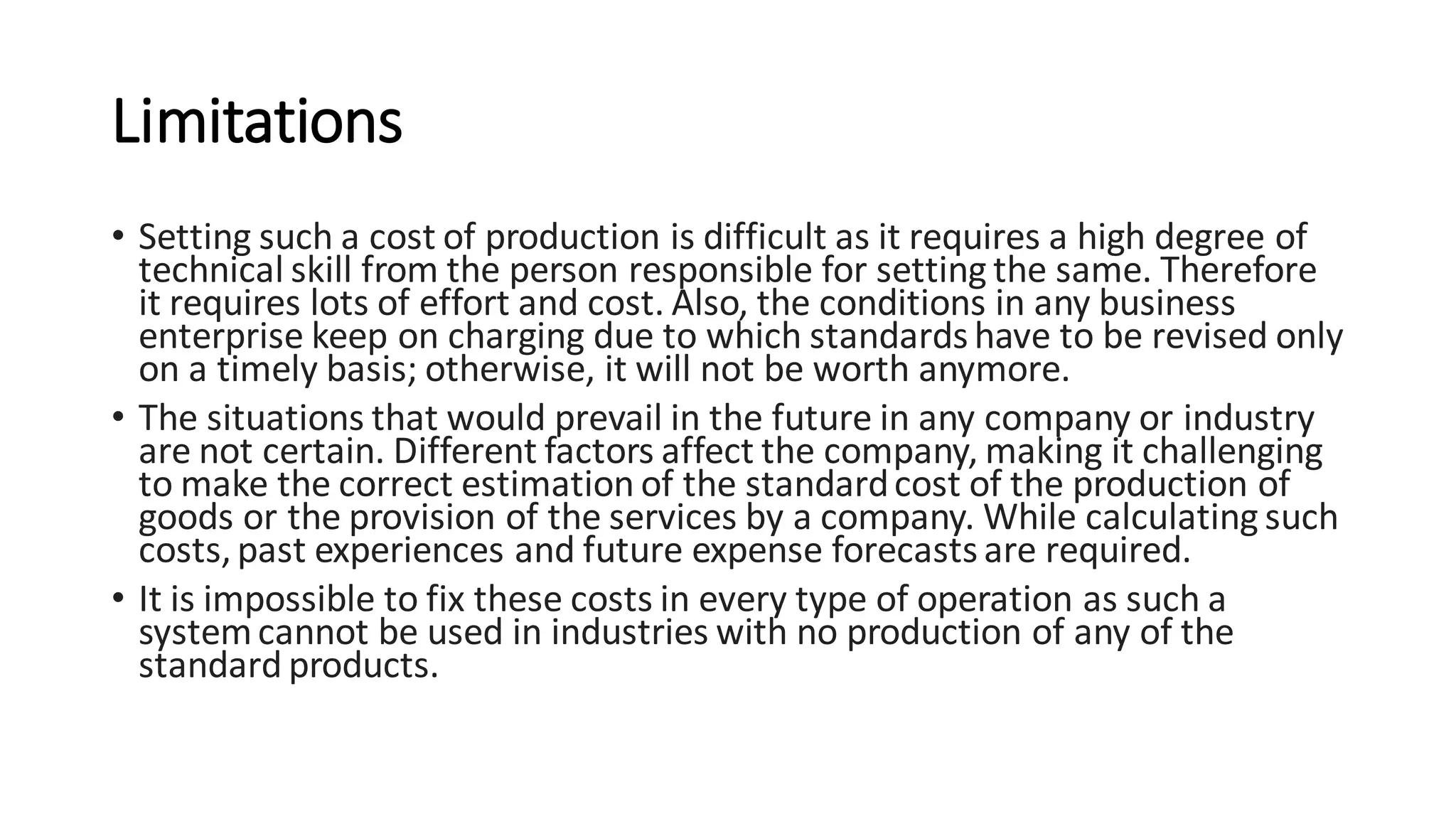 Limitations
• Setting such a cost of production is difficult as it requires a high degree of
technical skill from the person responsible for setting the same. Therefore
it requires lots of effort and cost. Also, the conditions in any business
enterprise keep on charging due to which standards have to be revised only
on a timely basis; otherwise, it will not be worth anymore.
• The situations that would prevail in the future in any company or industry
are not certain. Different factors affect the company, making it challenging
to make the correct estimation of the standardcost of the production of
goods or the provision of the services by a company. While calculating such
costs,past experiences and future expense forecastsare required.
• It is impossible to fix these costs in every type of operation as such a
systemcannot be used in industries with no production of any of the
standard products.
 