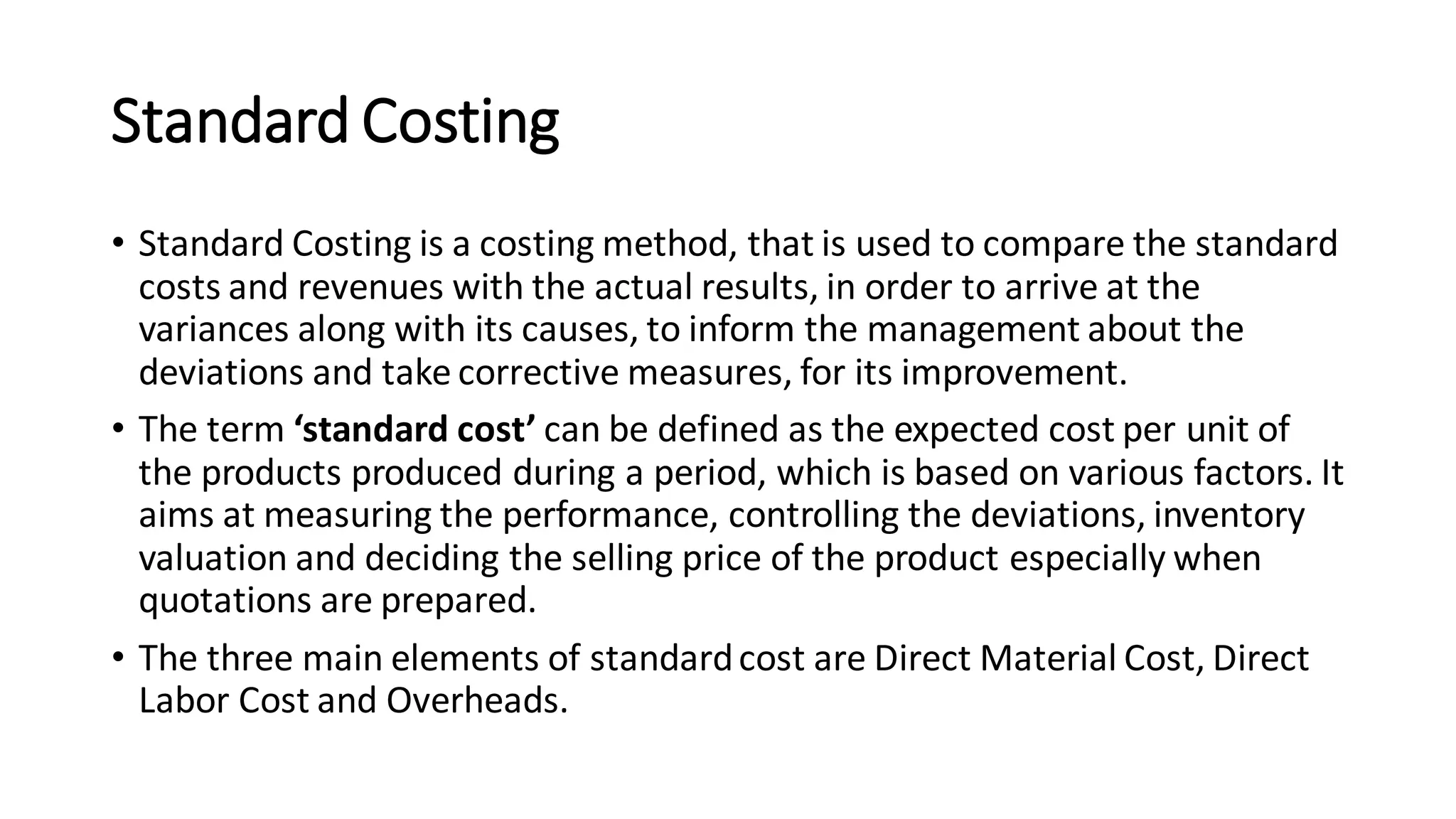 Standard Costing
• Standard Costing is a costing method, that is used to compare the standard
costs and revenues with the actual results, in order to arrive at the
variances along with its causes, to inform the management about the
deviations and take corrective measures, for its improvement.
• The term ‘standard cost’ can be defined as the expected cost per unit of
the products produced during a period, which is based on various factors. It
aims at measuring the performance, controlling the deviations, inventory
valuation and deciding the selling price of the product especially when
quotations are prepared.
• The three main elements of standardcost are Direct Material Cost, Direct
Labor Cost and Overheads.
 