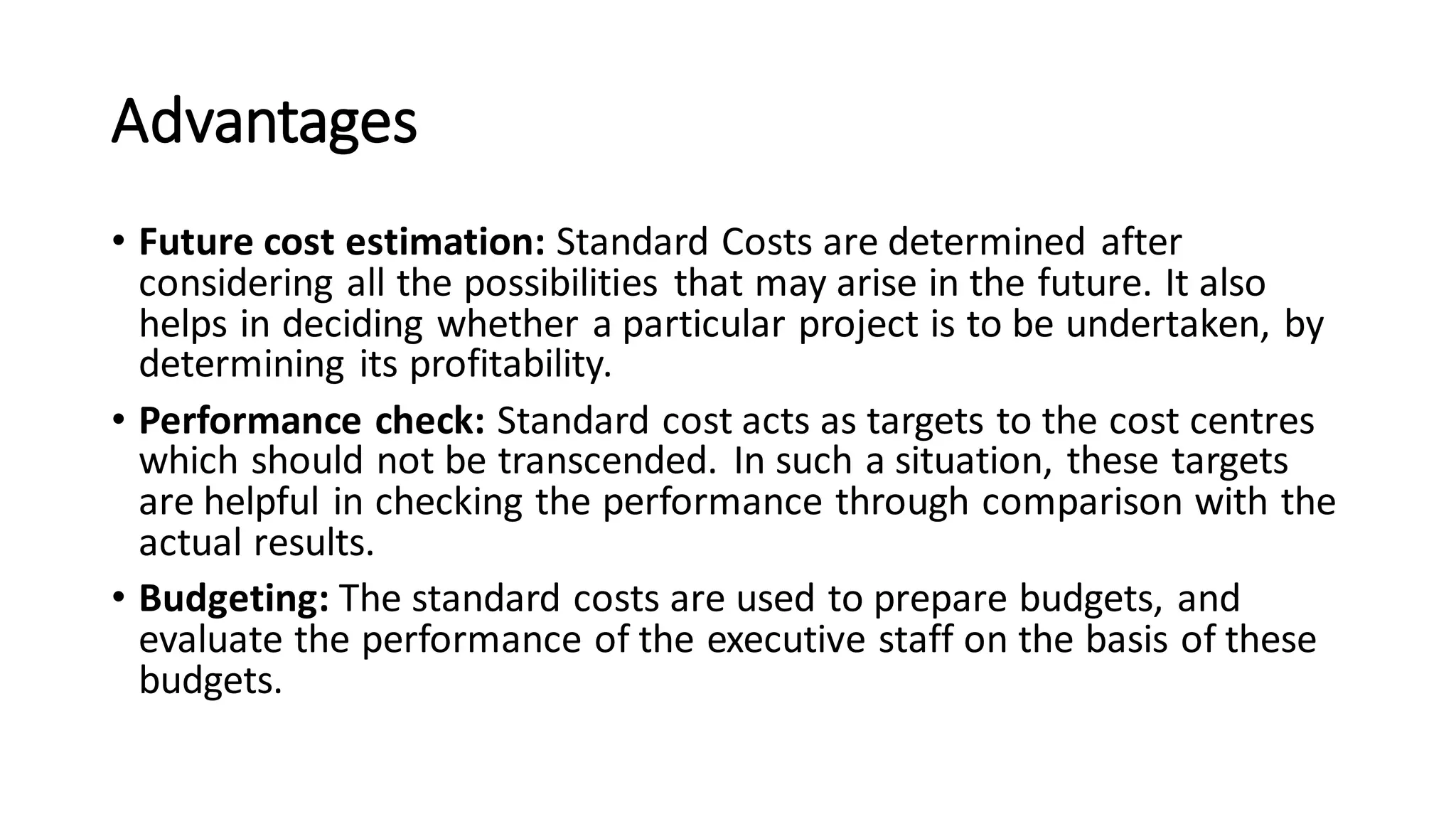 Advantages
• Future cost estimation: Standard Costs are determined after
considering all the possibilities that may arise in the future. It also
helps in deciding whether a particular project is to be undertaken, by
determining its profitability.
• Performance check: Standard cost acts as targets to the cost centres
which should not be transcended. In such a situation, these targets
are helpful in checking the performance through comparison with the
actual results.
• Budgeting: The standard costs are used to prepare budgets, and
evaluate the performance of the executive staff on the basis of these
budgets.
 