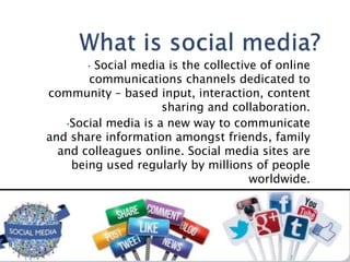 • Social media is the collective of online
communications channels dedicated to
community – based input, interaction, content
sharing and collaboration.
•Social media is a new way to communicate
and share information amongst friends, family
and colleagues online. Social media sites are
being used regularly by millions of people
worldwide.
 