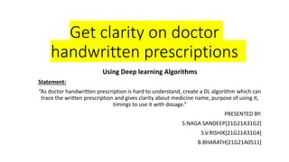 Get clarity on doctor
handwritten prescriptions
Using Deep learning Algorithms
Statement:
“As doctor handwritten prescription is hard to understand, create a DL algorithm which can
trace the written prescription and gives clarity about medicine name, purpose of using it,
timings to use it with dosage.”
PRESENTED BY:
S.NAGA SANDEEP[21G21A31G2]
S.V.RISHIK[21G21A31G4]
B.BHARATH[21G21A0511]
 