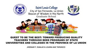 QUEST TO BE THE BEST: TOWARD PRODUCING QUALITY
TEACHERS THROUGH BEED PROGRAMS OF STATE
UNIVERSITIES AND COLLEGES IN THE PROVINCE OF LA UNION
Saint Louis College
City of San Fernando, La Union
Beacon of Wisdom in the North
Graduate School
JHOEMAR F. DUMLAO & LEANNA MAE TAPANGCO
 