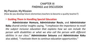 My Passion, My Mission
(How do you develop future elementary teachers to become a quality teacher?)
• Guiding Them in Handling Special Education
Administrator Homura, Administrator Rouie, and Administrator
Koku shared similar insights saying, “I emphasize the importance to recall
the subject inclusive education that explains how we can include the
person with disabilities or what we also call the person with different
abilities in our class.” Administrator Setsuna and Administrator Koku
also added, “I motivate them to continue education opportunities.”
CHAPTER III
FINDINGS and DISCUSSION
 
