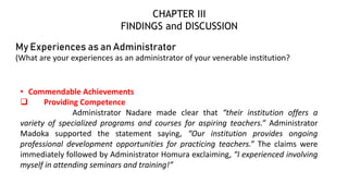 My Experiences as an Administrator
(What are your experiences as an administrator of your venerable institution?
• Commendable Achievements
 Providing Competence
Administrator Nadare made clear that “their institution offers a
variety of specialized programs and courses for aspiring teachers.” Administrator
Madoka supported the statement saying, “Our institution provides ongoing
professional development opportunities for practicing teachers.” The claims were
immediately followed by Administrator Homura exclaiming, “I experienced involving
myself in attending seminars and training!”
CHAPTER III
FINDINGS and DISCUSSION
 