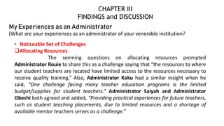 My Experiences as an Administrator
(What are your experiences as an administrator of your venerable institution?
• Noticeable Set of Challenges
Allocating Resources
The seeming questions on allocating resources prompted
Administrator Rouie to share this as a challenge saying that “the resources to where
our student teachers are located have limited access to the resources necessary to
receive quality training.” Also, Administrator Koku had a similar insight when he
said, “One challenge facing many teacher education programs is the limited
budget/supplies for student teachers.” Administrator Saiyah and Administrator
Obeshi both agreed and added, “Providing practical experiences for future teachers,
such as student teaching placements, due to limited resources and a shortage of
available mentor teachers serves as a challenge.”
CHAPTER III
FINDINGS and DISCUSSION
 