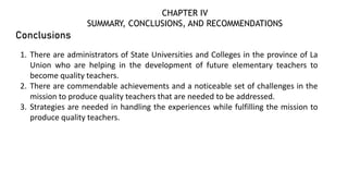 Conclusions
1. There are administrators of State Universities and Colleges in the province of La
Union who are helping in the development of future elementary teachers to
become quality teachers.
2. There are commendable achievements and a noticeable set of challenges in the
mission to produce quality teachers that are needed to be addressed.
3. Strategies are needed in handling the experiences while fulfilling the mission to
produce quality teachers.
CHAPTER IV
SUMMARY, CONCLUSIONS, AND RECOMMENDATIONS
 