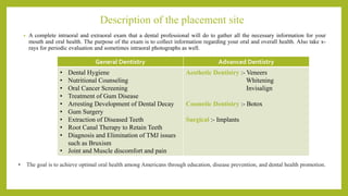 Description of the placement site
• A complete intraoral and extraoral exam that a dental professional will do to gather all the necessary information for your
mouth and oral health. The purpose of the exam is to collect information regarding your oral and overall health. Also take x-
rays for periodic evaluation and sometimes intraoral photographs as well.
General Dentistry Advanced Dentistry
• Dental Hygiene
• Nutritional Counseling
• Oral Cancer Screening
• Treatment of Gum Disease
• Arresting Development of Dental Decay
• Gum Surgery
• Extraction of Diseased Teeth
• Root Canal Therapy to Retain Teeth
• Diagnosis and Elimination of TMJ issues
such as Bruxism
• Joint and Muscle discomfort and pain
Aesthetic Dentistry :- Veneers
Whitening
Invisalign
Cosmetic Dentistry :- Botox
Surgical :- Implants
• The goal is to achieve optimal oral health among Americans through education, disease prevention, and dental health promotion.
 