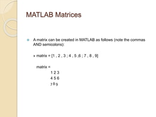 MATLAB Matrices
 A matrix can be created in MATLAB as follows (note the commas
AND semicolons):
» matrix = [1 , 2 , 3 ; 4 , 5 ,6 ; 7 , 8 , 9]
matrix =
1 2 3
4 5 6
7 8 9
 