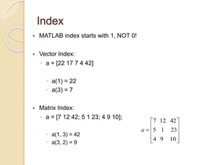 Index
 MATLAB index starts with 1, NOT 0!
 Vector Index:
◦ a = [22 17 7 4 42]
 a(1) = 22
 a(3) = 7
 Matrix Index:
◦ a = [7 12 42; 5 1 23; 4 9 10];
 a(1, 3) = 42
 a(3, 2) = 9
 