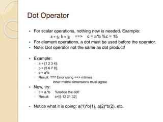 Dot Operator
 For scalar operations, nothing new is needed. Example:
a = 5; b = 3; ==> c = a*b %c = 15
 For element operations, a dot must be used before the operator.
 Note: Dot operator not the same as dot product!
 Example:
◦ a = [1 2 3 4];
◦ b = [5 6 7 8];
◦ c = a*b
◦ Result: ??? Error using ==> mtimes
inner matrix dimensions must agree
 Now, try:
◦ c = a.*b %notice the dot!
◦ Result: c=[5 12 21 32]
 Notice what it is doing: a(1)*b(1), a(2)*b(2), etc.
 