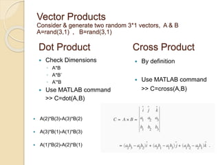 Dot Product
 Check Dimensions
◦ A*B
◦ A*B’
◦ A’*B
 Use MATLAB command
>> C=dot(A,B)
Cross Product
 By definition
 Use MATLAB command
>> C=cross(A,B)
Vector Products
Consider & generate two random 3*1 vectors, A & B
A=rand(3,1) , B=rand(3,1)
 A(2)*B(3)-A(3)*B(2)
 A(3)*B(1)-A(1)*B(3)
 A(1)*B(2)-A(2)*B(1)
 