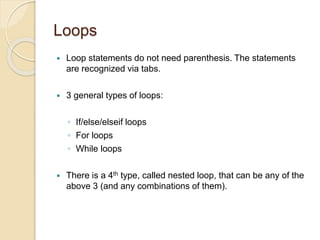 Loops
 Loop statements do not need parenthesis. The statements
are recognized via tabs.
 3 general types of loops:
◦ If/else/elseif loops
◦ For loops
◦ While loops
 There is a 4th type, called nested loop, that can be any of the
above 3 (and any combinations of them).
 