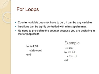 For Loops
 Counter variable does not have to be i; it can be any variable
 Iterations can be tightly controlled with min:stepsize:max.
 No need to pre-define the counter because you are declaring in
the for loop itself!
for i=1:10
statement
end
 
