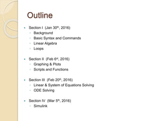 Outline
 Section I (Jan 30th, 2016)
◦ Background
◦ Basic Syntax and Commands
◦ Linear Algebra
◦ Loops
 Section II (Feb 6st, 2016)
◦ Graphing & Plots
◦ Scripts and Functions
 Section III (Feb 20th, 2016)
◦ Linear & System of Equations Solving
◦ ODE Solving
 Section IV (Mar 5th, 2016)
◦ Simulink
 