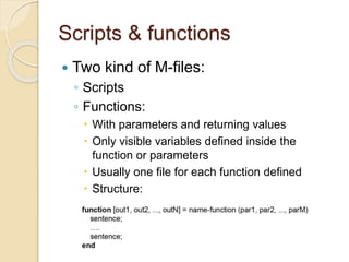 Scripts & functions
 Two kind of M-files:
◦ Scripts
◦ Functions:
 With parameters and returning values
 Only visible variables defined inside the
function or parameters
 Usually one file for each function defined
 Structure:
 
