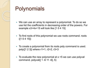 Polynomials
 We can use an array to represent a polynomial. To do so we
use list the coefficients in decreasing order of the powers. For
example x3+4x+15 will look like [1 0 4 15]
 To find roots of this polynomial we use roots command. roots
([1 0 4 15])
 To create a polynomial from its roots poly command is used.
poly([1 2 3]) where r1=1, r2=2, r3=3
 To evaluate the new polynomial at x =5 we can use polyval
command. polyval([ 1 -6 11 -6], 5)
 