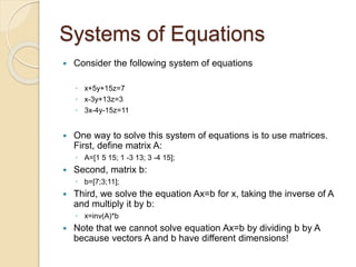 Systems of Equations
 Consider the following system of equations
◦ x+5y+15z=7
◦ x-3y+13z=3
◦ 3x-4y-15z=11
 One way to solve this system of equations is to use matrices.
First, define matrix A:
◦ A=[1 5 15; 1 -3 13; 3 -4 15];
 Second, matrix b:
◦ b=[7;3;11];
 Third, we solve the equation Ax=b for x, taking the inverse of A
and multiply it by b:
◦ x=inv(A)*b
 Note that we cannot solve equation Ax=b by dividing b by A
because vectors A and b have different dimensions!
 