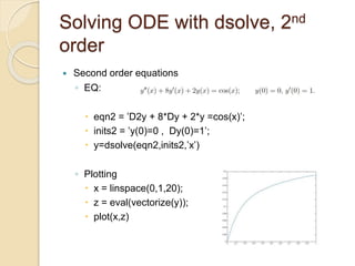 Solving ODE with dsolve, 2nd
order
 Second order equations
◦ EQ:
 eqn2 = ’D2y + 8*Dy + 2*y =cos(x)’;
 inits2 = ’y(0)=0 , Dy(0)=1’;
 y=dsolve(eqn2,inits2,’x’)
◦ Plotting
 x = linspace(0,1,20);
 z = eval(vectorize(y));
 plot(x,z)
 