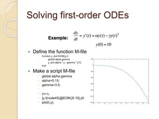 Solving first-order ODEs
 Define the function M-file
 function y_dot=EOM(y,t)
 global alpha gamma
 y_dot=alpha * y - gamma * y^2;
 end
 Make a script M-file
 global alpha gamma
 alpha=0.15;
 gamma=3.5;

 y0=1;
 [y t]=ode45(@EOM,[0 10],y0);
 plot(t,y);
 