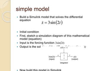 simple model
 Build a Simulink model that solves the differential
equation
 Initial condition
 First, sketch a simulation diagram of this mathematical
model (equation)
 Input is the forcing function 3sin(2t)
 Output is the solution of the differential equation x(t)
 
t
x 2
sin
3


 