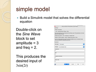 simple model
 Build a Simulink model that solves the differential
equation
Double-click on
the Sine Wave
block to set
amplitude = 3
and freq = 2.
This produces the
desired input of
3sin(2t)
 