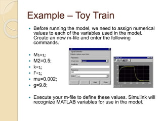 Example – Toy Train
 Before running the model, we need to assign numerical
values to each of the variables used in the model.
Create an new m-file and enter the following
commands.
 M1=1;
 M2=0.5;
 k=1;
 F=1;
 mu=0.002;
 g=9.8;
 Execute your m-file to define these values. Simulink will
recognize MATLAB variables for use in the model.
 
