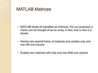 MATLAB Matrices
 MATLAB treats all variables as matrices. For our purposes a
matrix can be thought of as an array, in fact, that is how it is
stored.
 Vectors are special forms of matrices and contain only one
row OR one column.
 Scalars are matrices with only one row AND one column
 