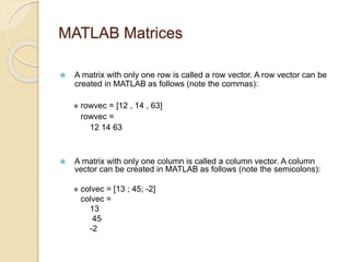 MATLAB Matrices
 A matrix with only one row is called a row vector. A row vector can be
created in MATLAB as follows (note the commas):
» rowvec = [12 , 14 , 63]
rowvec =
12 14 63
 A matrix with only one column is called a column vector. A column
vector can be created in MATLAB as follows (note the semicolons):
» colvec = [13 ; 45; -2]
colvec =
13
45
-2
 